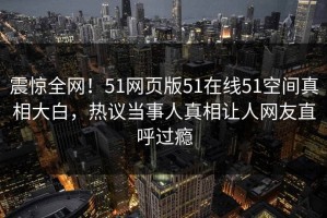 震惊全网！51网页版51在线51空间真相大白，热议当事人真相让人网友直呼过瘾
