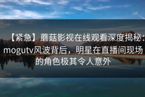 【紧急】蘑菇影视在线观看深度揭秘：mogutv风波背后，明星在直播间现场的角色极其令人意外