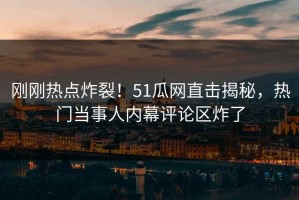 刚刚热点炸裂！51瓜网直击揭秘，热门当事人内幕评论区炸了