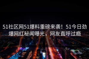 51社区网51爆料重磅来袭！51今日劲爆网红秘闻曝光，网友直呼过瘾
