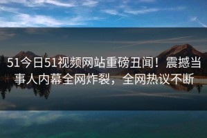51今日51视频网站重磅丑闻！震撼当事人内幕全网炸裂，全网热议不断