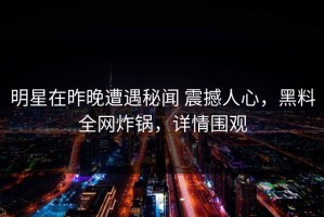 明星在昨晚遭遇秘闻 震撼人心，黑料全网炸锅，详情围观