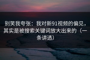 别笑我夸张：我对新91视频的偏见，其实是被搜索关键词放大出来的（一条讲透）