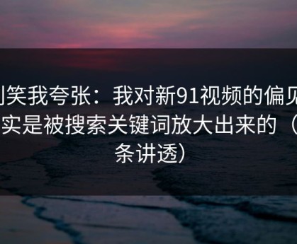 别笑我夸张：我对新91视频的偏见，其实是被搜索关键词放大出来的（一条讲透）