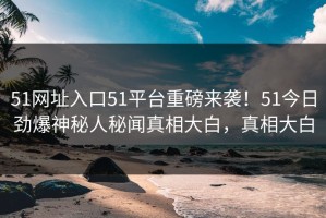 51网址入口51平台重磅来袭！51今日劲爆神秘人秘闻真相大白，真相大白
