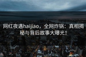 网红夜遇haijiao，全网炸锅：真相揭秘与背后故事大曝光！
