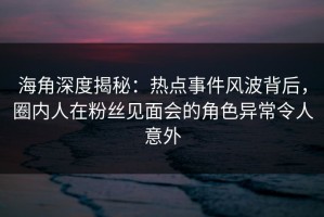 海角深度揭秘：热点事件风波背后，圈内人在粉丝见面会的角色异常令人意外