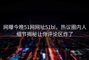 网曝今晚51网网址51bl，热议圈内人细节揭秘让你评论区炸了
