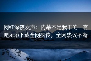 网红深夜发声：内幕不是我干的！杏吧app下载全网疯传，全网热议不断