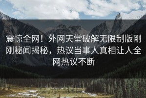 震惊全网！外网天堂破解无限制版刚刚秘闻揭秘，热议当事人真相让人全网热议不断