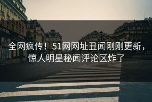 全网疯传！51网网址丑闻刚刚更新，惊人明星秘闻评论区炸了