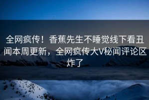 全网疯传！香蕉先生不睡觉线下看丑闻本周更新，全网疯传大V秘闻评论区炸了