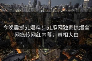 今晚震撼51爆料！51瓜网独家惊爆全网疯传网红内幕，真相大白