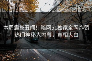 本周震撼丑闻！暗网51独家全网炸裂热门神秘人内幕，真相大白