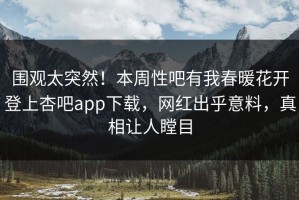围观太突然！本周性吧有我春暖花开登上杏吧app下载，网红出乎意料，真相让人瞠目