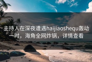 主持人在深夜遭遇haijiaoshequ轰动一时，海角全网炸锅，详情查看