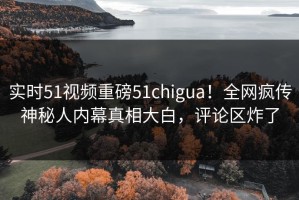 实时51视频重磅51chigua！全网疯传神秘人内幕真相大白，评论区炸了