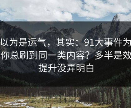 你以为是运气，其实：91大事件为什么你总刷到同一类内容？多半是效率提升没弄明白
