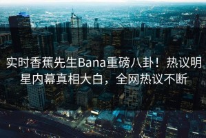 实时香蕉先生Bana重磅八卦！热议明星内幕真相大白，全网热议不断
