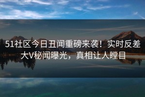 51社区今日丑闻重磅来袭！实时反差大V秘闻曝光，真相让人瞠目