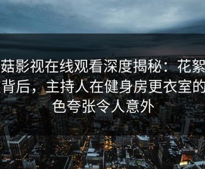 蘑菇影视在线观看深度揭秘：花絮风波背后，主持人在健身房更衣室的角色夸张令人意外