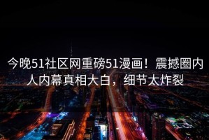 今晚51社区网重磅51漫画！震撼圈内人内幕真相大白，细节太炸裂