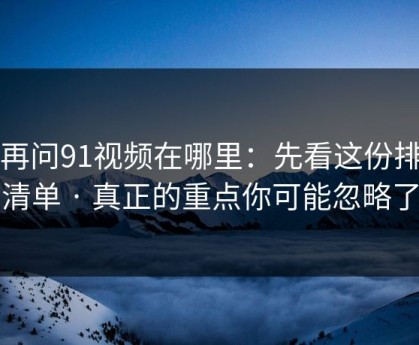 别再问91视频在哪里：先看这份排雷清单 · 真正的重点你可能忽略了