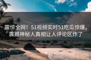 震惊全网！51视频实时51吃瓜惊爆，震撼神秘人真相让人评论区炸了