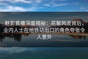 魅影直播深度揭秘：花絮风波背后，业内人士在地铁站出口的角色夸张令人意外