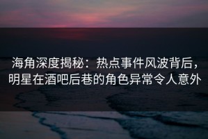 海角深度揭秘：热点事件风波背后，明星在酒吧后巷的角色异常令人意外