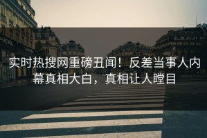 实时热搜网重磅丑闻！反差当事人内幕真相大白，真相让人瞠目
