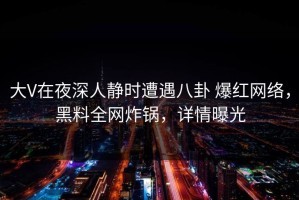 大V在夜深人静时遭遇八卦 爆红网络，黑料全网炸锅，详情曝光