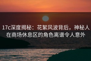 17c深度揭秘：花絮风波背后，神秘人在商场休息区的角色离谱令人意外