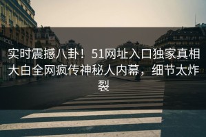 实时震撼八卦！51网址入口独家真相大白全网疯传神秘人内幕，细节太炸裂