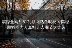 震惊全网！51视频网站今晚秘闻揭秘，震撼圈内人真相让人细节太炸裂