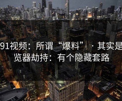 新91视频：所谓“爆料” · 其实是浏览器劫持：有个隐藏套路