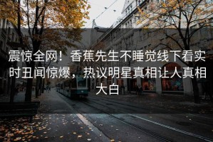 震惊全网！香蕉先生不睡觉线下看实时丑闻惊爆，热议明星真相让人真相大白