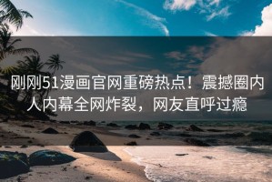 刚刚51漫画官网重磅热点！震撼圈内人内幕全网炸裂，网友直呼过瘾