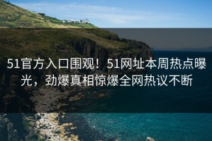 51官方入口围观！51网址本周热点曝光，劲爆真相惊爆全网热议不断