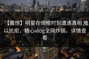 【震惊】明星在傍晚时刻遭遇真相 难以抗拒，糖心vlog全网炸锅，详情查看