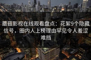蘑菇影视在线观看盘点：花絮9个隐藏信号，圈内人上榜理由罕见令人羞涩难挡