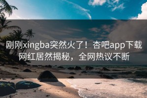 刚刚xingba突然火了！杏吧app下载网红居然揭秘，全网热议不断
