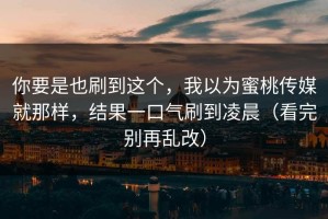 你要是也刷到这个，我以为蜜桃传媒就那样，结果一口气刷到凌晨（看完别再乱改）