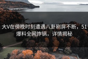 大V在傍晚时刻遭遇八卦刷屏不断，51爆料全网炸锅，详情揭秘