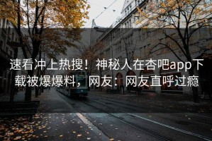 速看冲上热搜！神秘人在杏吧app下载被爆爆料，网友：网友直呼过瘾