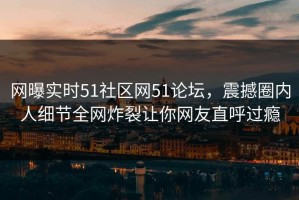 网曝实时51社区网51论坛，震撼圈内人细节全网炸裂让你网友直呼过瘾