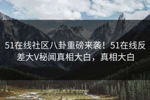 51在线社区八卦重磅来袭！51在线反差大V秘闻真相大白，真相大白