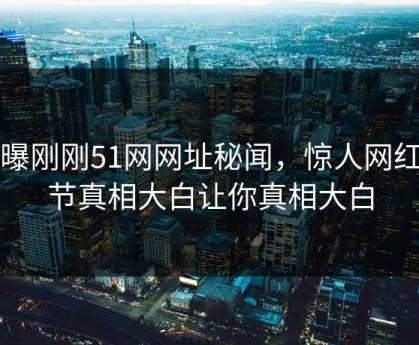 网曝刚刚51网网址秘闻，惊人网红细节真相大白让你真相大白