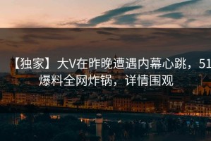 【独家】大V在昨晚遭遇内幕心跳，51爆料全网炸锅，详情围观