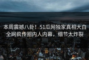 本周震撼八卦！51瓜网独家真相大白全网疯传圈内人内幕，细节太炸裂